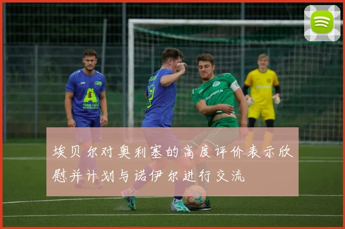 埃贝尔对奥利塞的高度评价表示欣慰并计划与诺伊尔进行交流