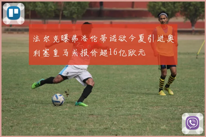 法尔克曝弗洛伦蒂诺欲今夏引进奥利塞皇马或报价超16亿欧元