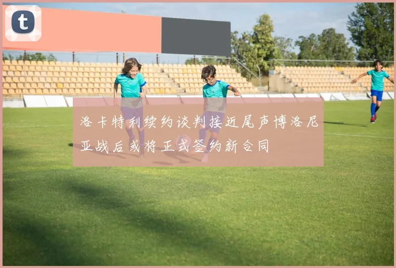 洛卡特利续约谈判接近尾声博洛尼亚战后或将正式签约新合同