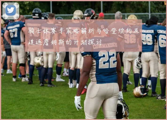骑士休赛季策略解析与哈登续约及追逐詹姆斯的计划探讨