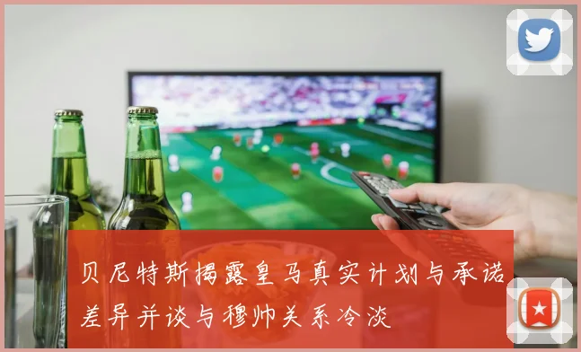 贝尼特斯揭露皇马真实计划与承诺差异并谈与穆帅关系冷淡