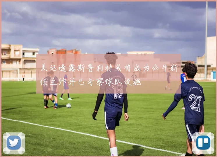 美记透露斯普利特或将成为公牛新任主帅并已考察球队设施