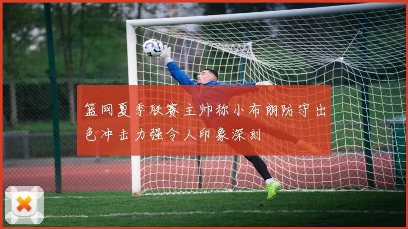 篮网夏季联赛主帅称小布朗防守出色冲击力强令人印象深刻