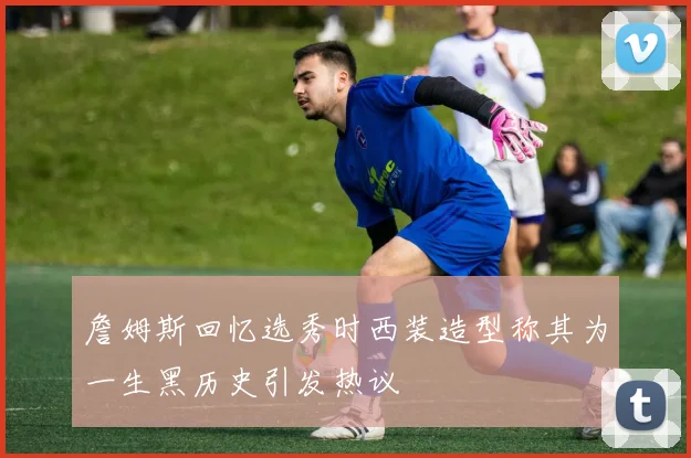 詹姆斯回忆选秀时西装造型称其为一生黑历史引发热议