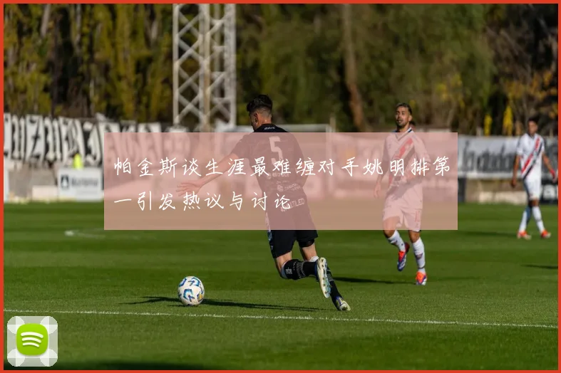 帕金斯谈生涯最难缠对手姚明排第一引发热议与讨论