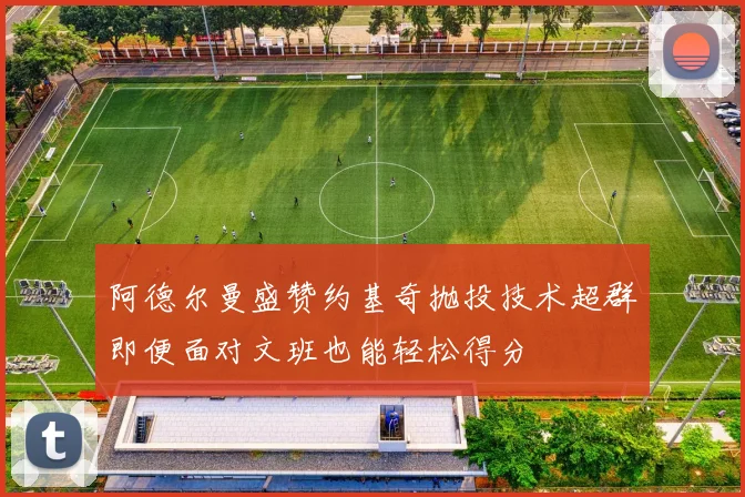 阿德尔曼盛赞约基奇抛投技术超群即便面对文班也能轻松得分