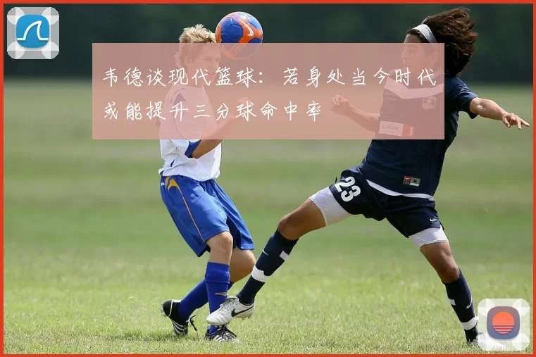 韦德谈现代篮球：若身处当今时代或能提升三分球命中率