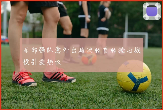 东部强队意外出局次轮首轮抢七战役引发热议
