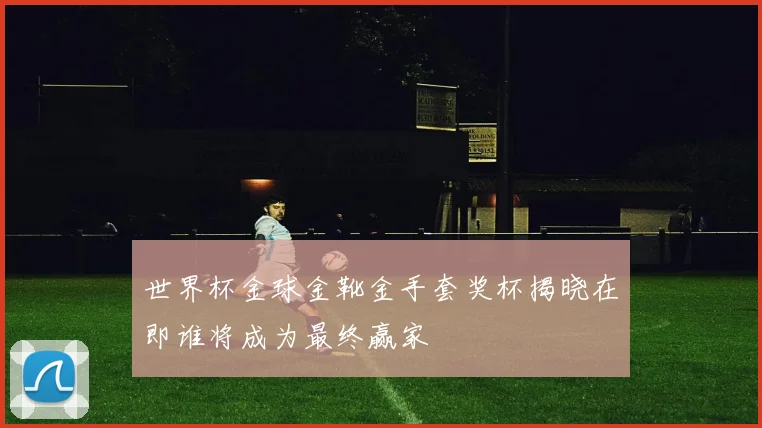 世界杯金球金靴金手套奖杯揭晓在即谁将成为最终赢家