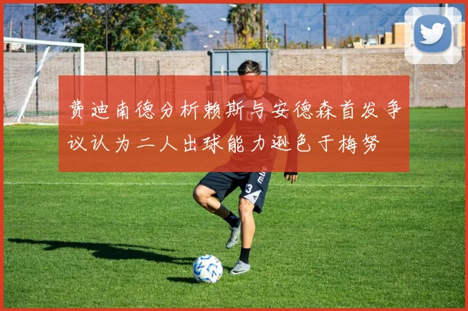 费迪南德分析赖斯与安德森首发争议认为二人出球能力逊色于梅努
