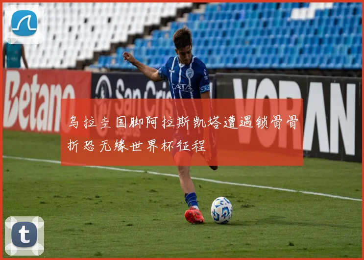 乌拉圭国脚阿拉斯凯塔遭遇锁骨骨折恐无缘世界杯征程