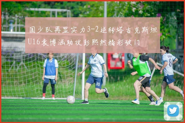 国少队再显实力3-2逆转塔吉克斯坦U16袁博涵助攻彭熙然精彩破门