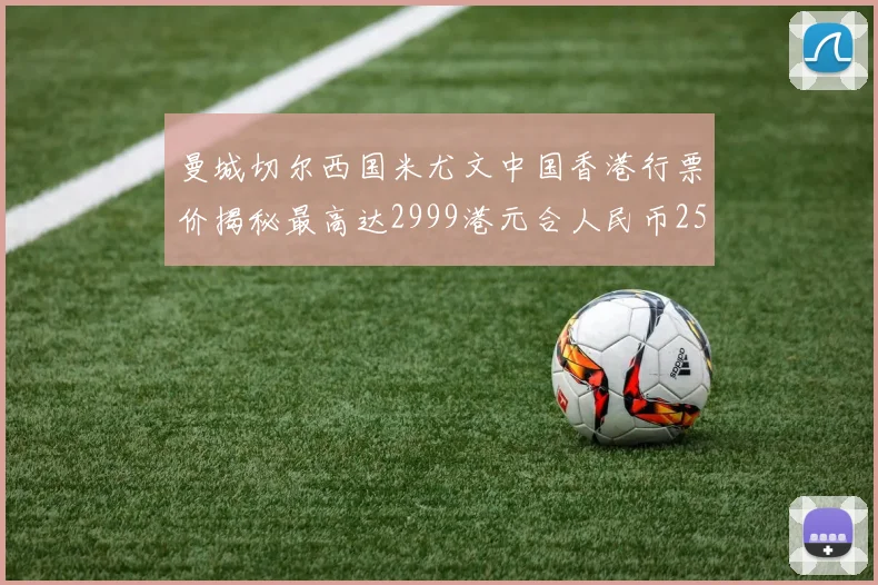 曼城切尔西国米尤文中国香港行票价揭秘最高达2999港元合人民币2598元