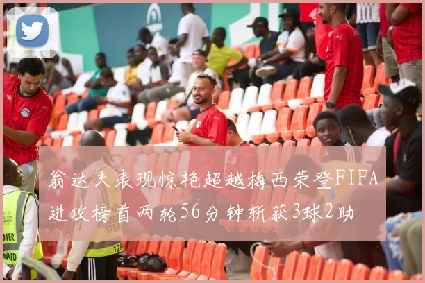 翁达夫表现惊艳超越梅西荣登FIFA进攻榜首两轮56分钟斩获3球2助