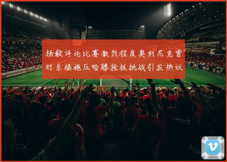 杨毅评论比赛激烈程度奥利尼克曾对乐福施压哈滕抢板挑战引发热议