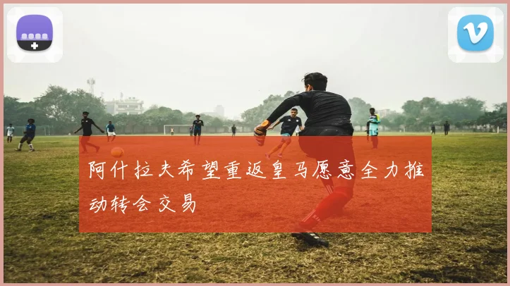 阿什拉夫希望重返皇马愿意全力推动转会交易