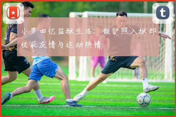 小罗回忆监狱生活：假护照入狱却收获友情与运动热情