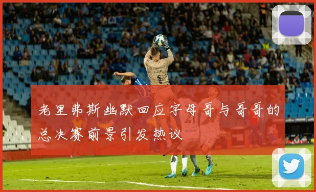 老里弗斯幽默回应字母哥与哥哥的总决赛前景引发热议