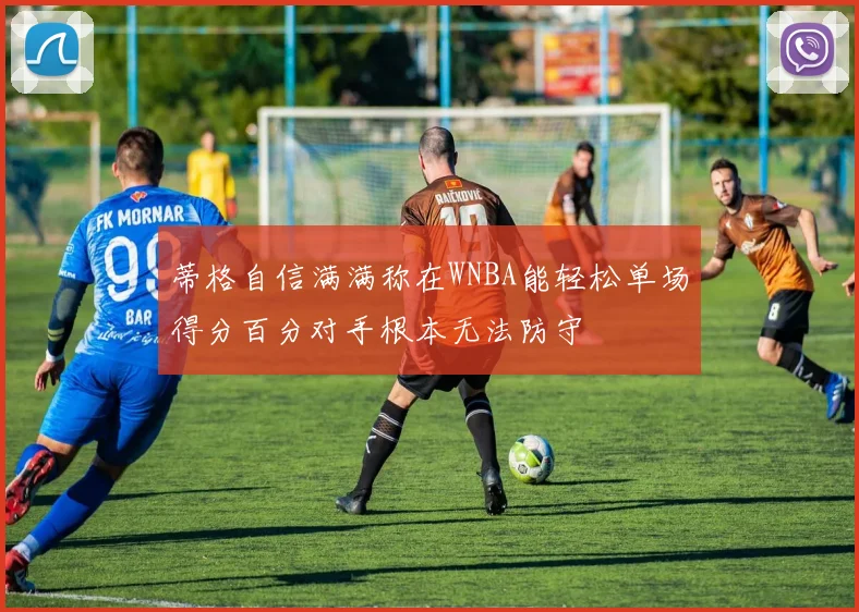 蒂格自信满满称在WNBA能轻松单场得分百分对手根本无法防守