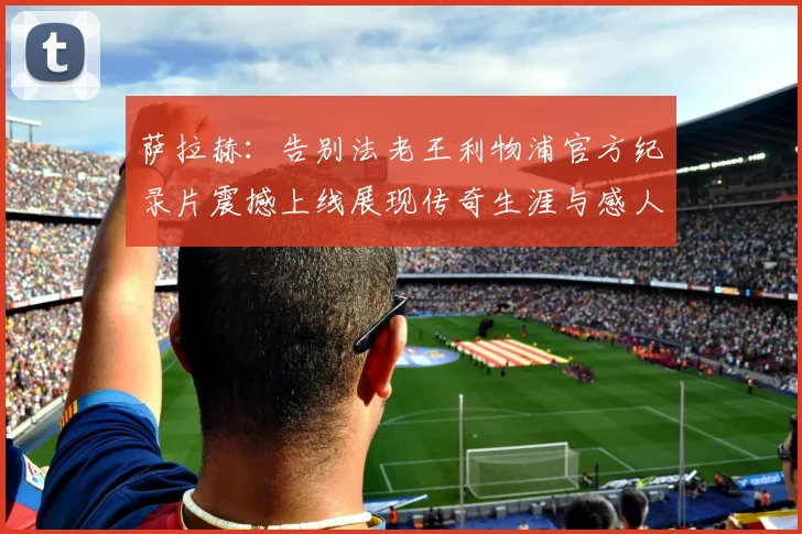 萨拉赫：告别法老王利物浦官方纪录片震撼上线展现传奇生涯与感人时刻