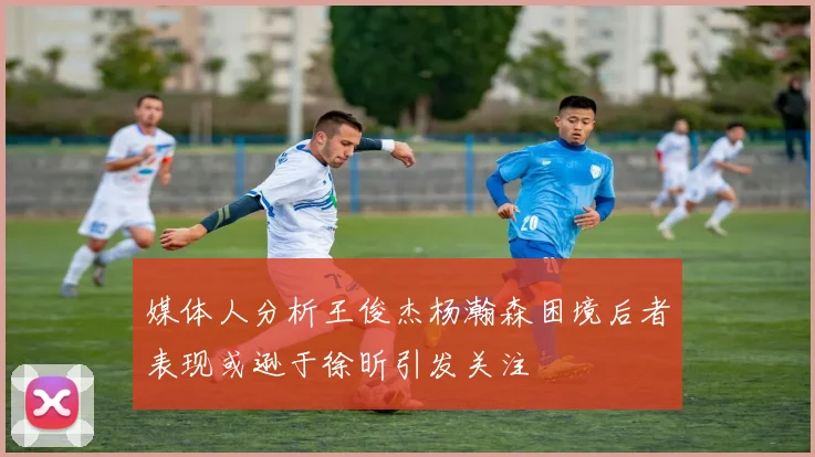 媒体人分析王俊杰杨瀚森困境后者表现或逊于徐昕引发关注