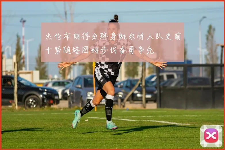 杰伦布朗得分跻身凯尔特人队史前十紧随塔图姆步伐奋勇争先