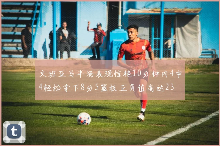 文班亚马半场表现惊艳10分钟内4中4轻松拿下8分5篮板正负值高达23