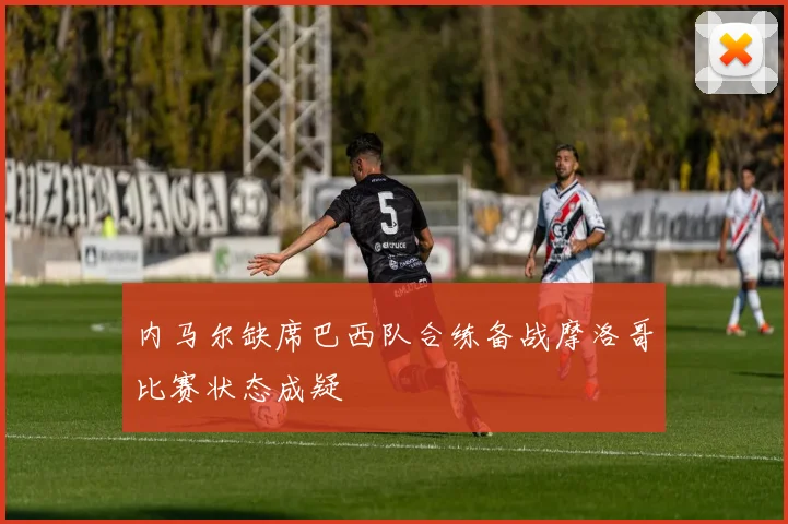 内马尔缺席巴西队合练备战摩洛哥比赛状态成疑